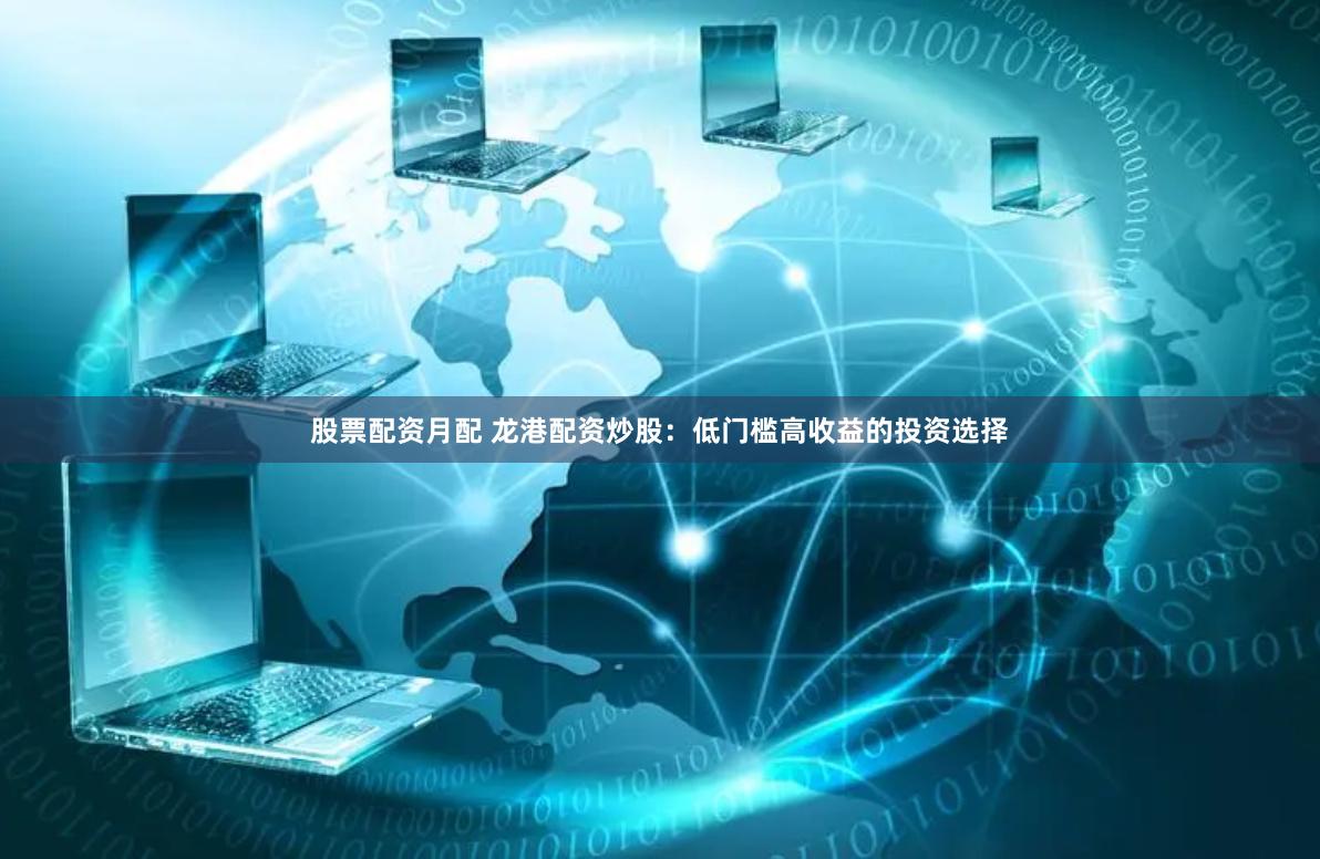 股票配资月配 龙港配资炒股：低门槛高收益的投资选择