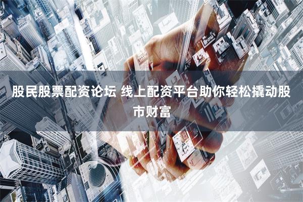 股民股票配资论坛 线上配资平台助你轻松撬动股市财富