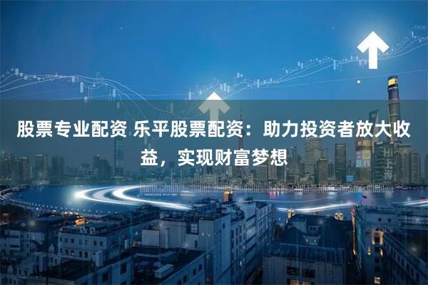股票专业配资 乐平股票配资：助力投资者放大收益，实现财富梦想