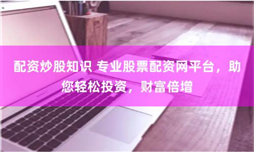 配资炒股知识 专业股票配资网平台，助您轻松投资，财富倍增