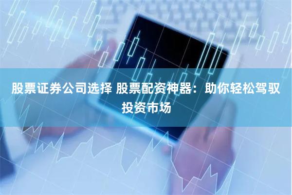 股票证券公司选择 股票配资神器：助你轻松驾驭投资市场