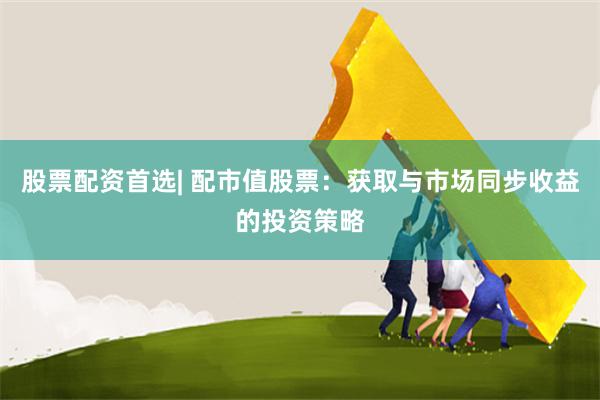 股票配资首选| 配市值股票：获取与市场同步收益的投资策略
