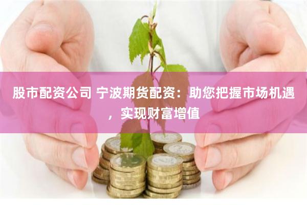 股市配资公司 宁波期货配资：助您把握市场机遇，实现财富增值