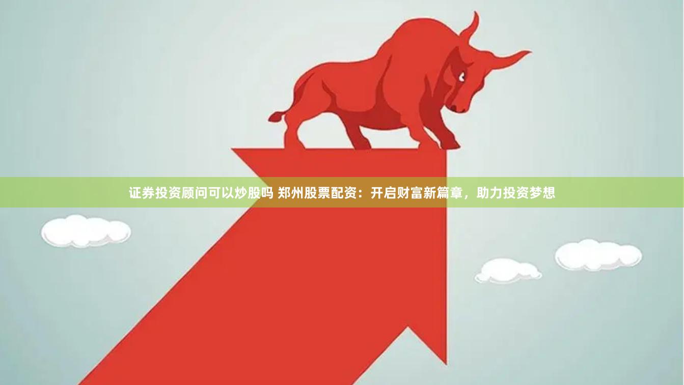 证券投资顾问可以炒股吗 郑州股票配资：开启财富新篇章，助力投资梦想