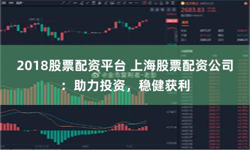 2018股票配资平台 上海股票配资公司：助力投资，稳健获利