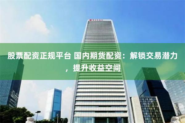 股票配资正规平台 国内期货配资：解锁交易潜力，提升收益空间