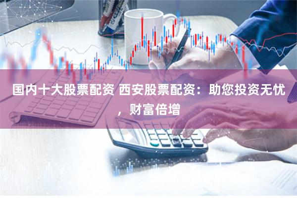 国内十大股票配资 西安股票配资：助您投资无忧，财富倍增