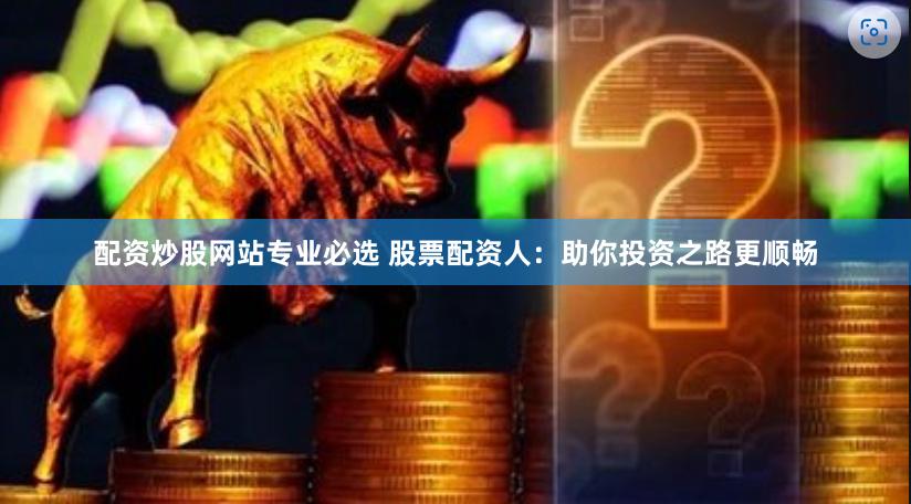 配资炒股网站专业必选 股票配资人:助你投资之路更顺畅