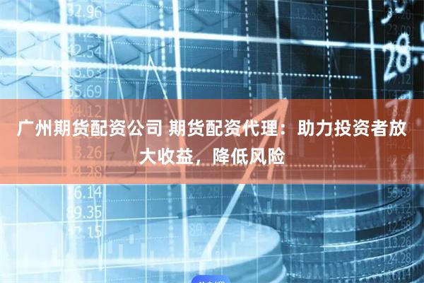 广州期货配资公司 期货配资代理：助力投资者放大收益，降低风险