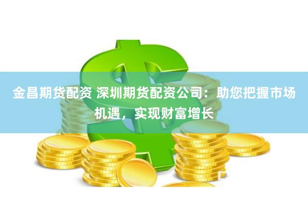 金昌期货配资 深圳期货配资公司：助您把握市场机遇，实现财富增长