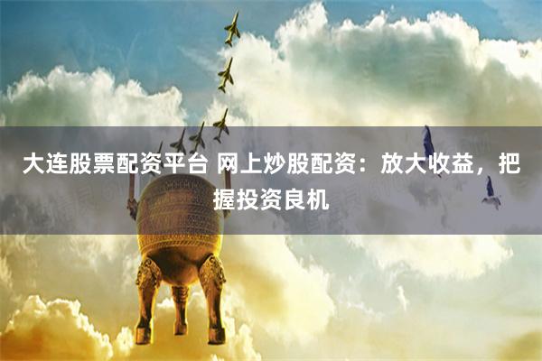 大连股票配资平台 网上炒股配资：放大收益，把握投资良机