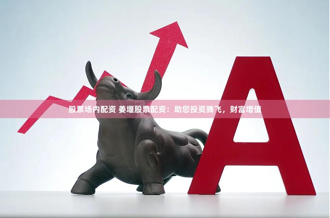 股票场内配资 姜堰股票配资：助您投资腾飞，财富增值
