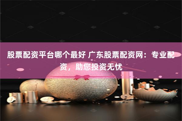 股票配资平台哪个最好 广东股票配资网：专业配资，助您投资无忧