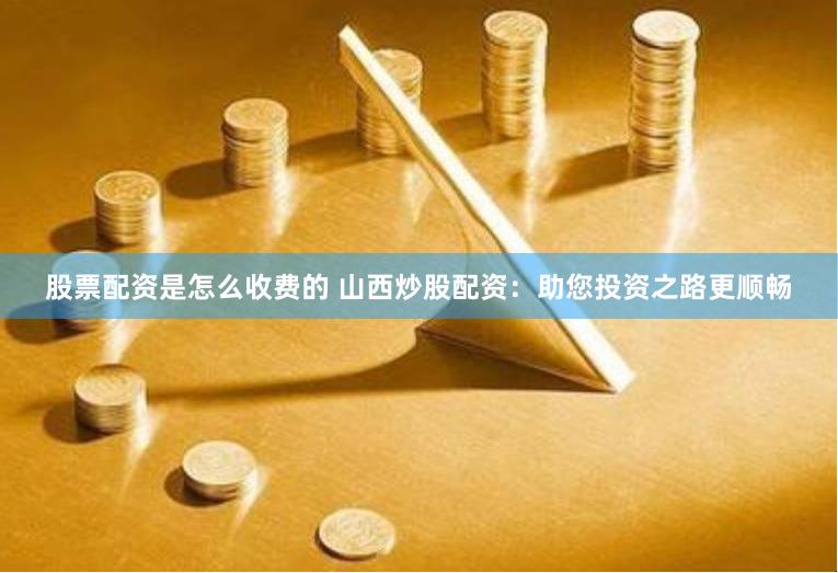 股票配资是怎么收费的 山西炒股配资：助您投资之路更顺畅