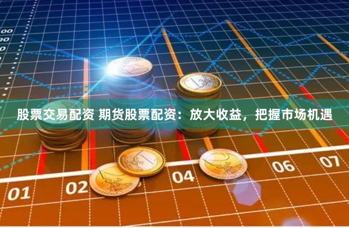 股票交易配资 期货股票配资：放大收益，把握市场机遇