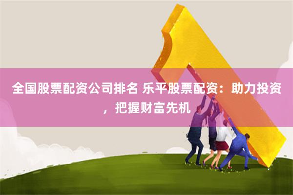全国股票配资公司排名 乐平股票配资：助力投资，把握财富先机