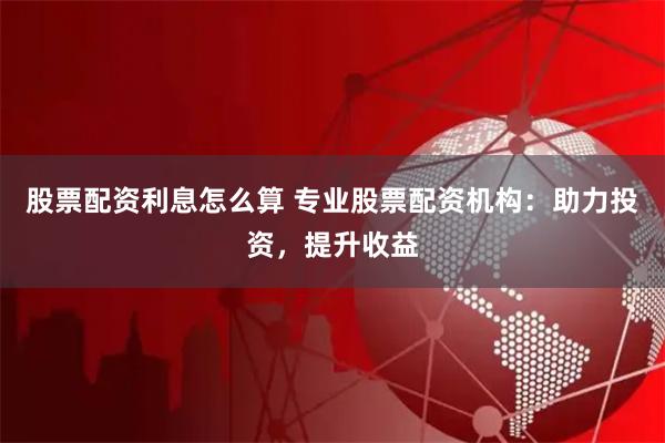 股票配资利息怎么算 专业股票配资机构：助力投资，提升收益