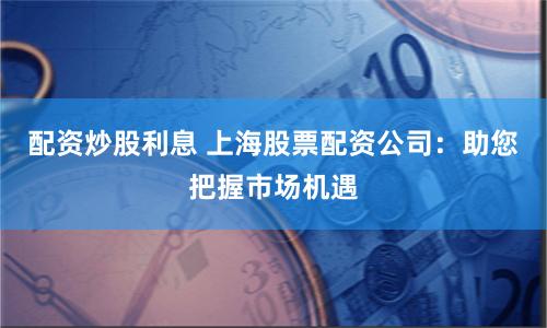 配资炒股利息 上海股票配资公司：助您把握市场机遇