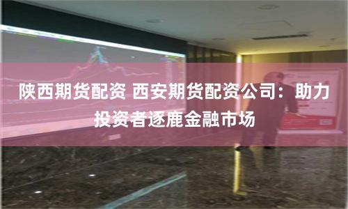 陕西期货配资 西安期货配资公司：助力投资者逐鹿金融市场