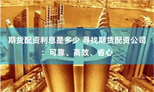 期货配资利息是多少 寻找期货配资公司：可靠、高效、省心