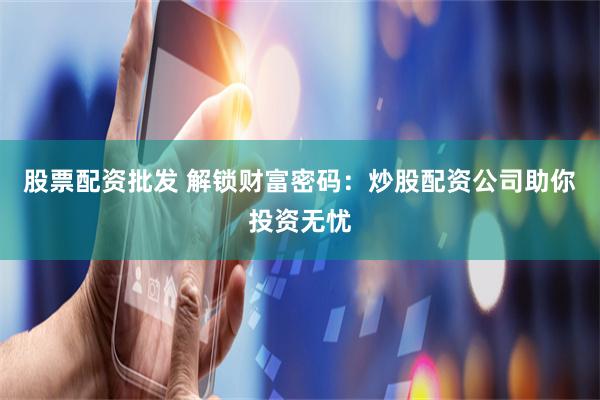 股票配资批发 解锁财富密码：炒股配资公司助你投资无忧