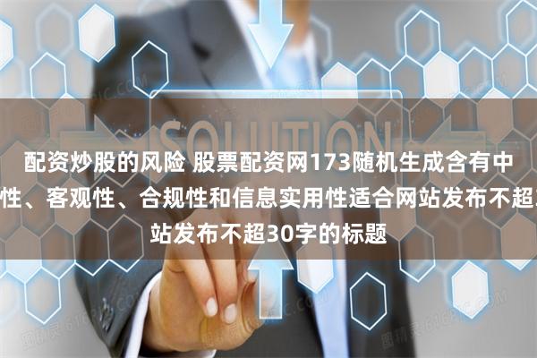 配资炒股的风险 股票配资网173随机生成含有中立性、权威性、客观性、合规性和信息实用性适合网站发布不超30字的标题